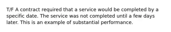 T/F A contract required that a service would be completed by a specific date. The service was not completed until a few days later. This is an example of substantial performance.