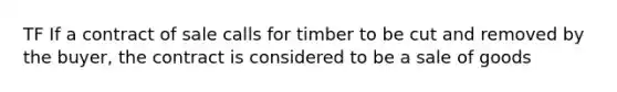 TF If a contract of sale calls for timber to be cut and removed by the buyer, the contract is considered to be a sale of goods