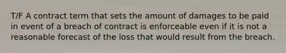 T/F A contract term that sets the amount of damages to be paid in event of a breach of contract is enforceable even if it is not a reasonable forecast of the loss that would result from the breach.