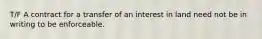 T/F A contract for a transfer of an interest in land need not be in writing to be enforceable.