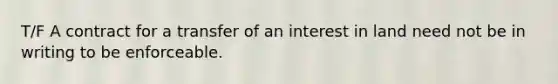 T/F A contract for a transfer of an interest in land need not be in writing to be enforceable.