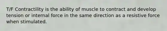 T/F Contractility is the ability of muscle to contract and develop tension or internal force in the same direction as a resistive force when stimulated.