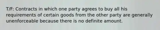 T/F: Contracts in which one party agrees to buy all his requirements of certain goods from the other party are generally unenforceable because there is no definite amount.