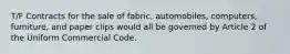 T/F Contracts for the sale of fabric, automobiles, computers, furniture, and paper clips would all be governed by Article 2 of the Uniform Commercial Code.