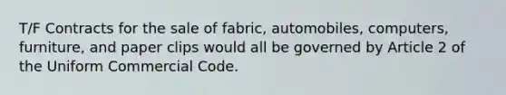 T/F Contracts for the sale of fabric, automobiles, computers, furniture, and paper clips would all be governed by Article 2 of the Uniform Commercial Code.