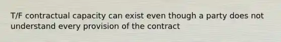 T/F contractual capacity can exist even though a party does not understand every provision of the contract