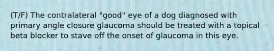 (T/F) The contralateral "good" eye of a dog diagnosed with primary angle closure glaucoma should be treated with a topical beta blocker to stave off the onset of glaucoma in this eye.