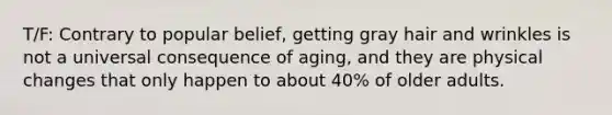 T/F: Contrary to popular belief, getting gray hair and wrinkles is not a universal consequence of aging, and they are physical changes that only happen to about 40% of older adults.