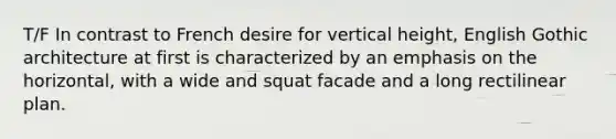 T/F In contrast to French desire for vertical height, English Gothic architecture at first is characterized by an emphasis on the horizontal, with a wide and squat facade and a long rectilinear plan.