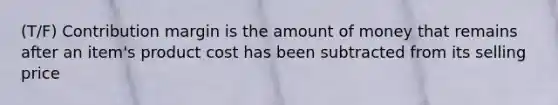 (T/F) Contribution margin is the amount of money that remains after an item's product cost has been subtracted from its selling price