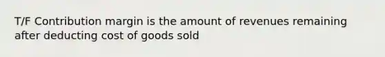 T/F Contribution margin is the amount of revenues remaining after deducting cost of goods sold