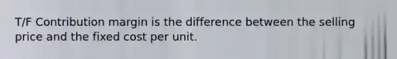 T/F Contribution margin is the difference between the selling price and the fixed cost per unit.