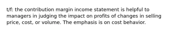 t/f: the contribution margin income statement is helpful to managers in judging the impact on profits of changes in selling price, cost, or volume. The emphasis is on cost behavior.