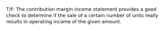 T/F: The contribution margin <a href='https://www.questionai.com/knowledge/kCPMsnOwdm-income-statement' class='anchor-knowledge'>income statement</a> provides a good check to determine if the sale of a certain number of units really results in operating income of the given amount.