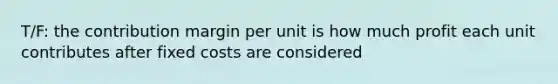 T/F: the contribution margin per unit is how much profit each unit contributes after fixed costs are considered