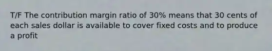 T/F The contribution margin ratio of 30% means that 30 cents of each sales dollar is available to cover fixed costs and to produce a profit