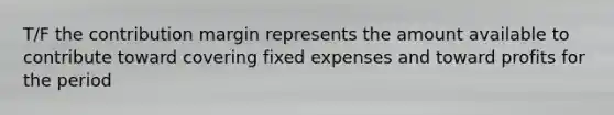 T/F the contribution margin represents the amount available to contribute toward covering fixed expenses and toward profits for the period