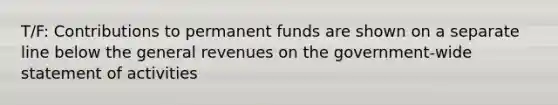 T/F: Contributions to permanent funds are shown on a separate line below the general revenues on the government-wide statement of activities