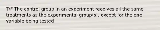 T/F The control group in an experiment receives all the same treatments as the experimental group(s), except for the one variable being tested