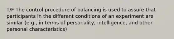 T/F The control procedure of balancing is used to assure that participants in the different conditions of an experiment are similar (e.g., in terms of personality, intelligence, and other personal characteristics)