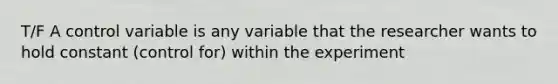 T/F A control variable is any variable that the researcher wants to hold constant (control for) within the experiment