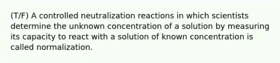 (T/F) A controlled neutralization reactions in which scientists determine the unknown concentration of a solution by measuring its capacity to react with a solution of known concentration is called normalization.