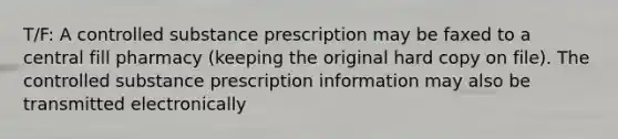 T/F: A controlled substance prescription may be faxed to a central fill pharmacy (keeping the original hard copy on file). The controlled substance prescription information may also be transmitted electronically