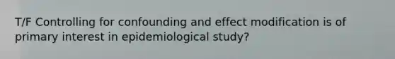 T/F Controlling for confounding and effect modification is of primary interest in epidemiological study?