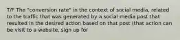 T/F The "conversion rate" in the context of social media, related to the traffic that was generated by a social media post that resulted in the desired action based on that post (that action can be visit to a website, sign up for