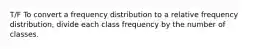 T/F To convert a frequency distribution to a relative frequency distribution, divide each class frequency by the number of classes.