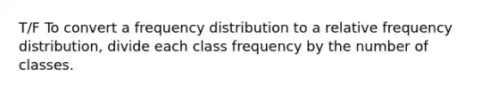 T/F To convert a frequency distribution to a relative frequency distribution, divide each class frequency by the number of classes.