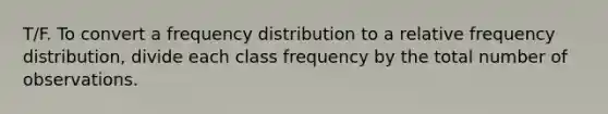 T/F. To convert a frequency distribution to a relative frequency distribution, divide each class frequency by the total number of observations.