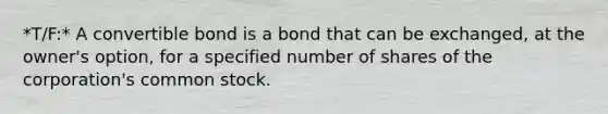 *T/F:* A convertible bond is a bond that can be exchanged, at the owner's option, for a specified number of shares of the corporation's common stock.