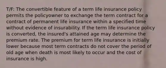 T/F: The convertible feature of a term life insurance policy permits the policyowner to exchange the term contract for a contract of permanent life insurance within a specified time without evidence of insurability. If the term life insurance policy is converted, the insured's attained age may determine the premium rate. The premium for term life insurance is initially lower because most term contracts do not cover the period of old age when death is most likely to occur and the cost of insurance is high.