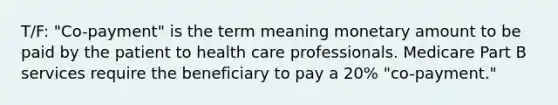 T/F: "Co-payment" is the term meaning monetary amount to be paid by the patient to health care professionals. Medicare Part B services require the beneficiary to pay a 20% "co-payment."