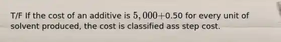 T/F If the cost of an additive is 5,000 +0.50 for every unit of solvent produced, the cost is classified ass step cost.