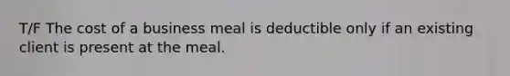 T/F The cost of a business meal is deductible only if an existing client is present at the meal.