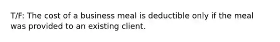 T/F: The cost of a business meal is deductible only if the meal was provided to an existing client.