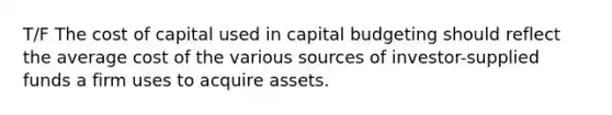 T/F The cost of capital used in capital budgeting should reflect the average cost of the various sources of investor-supplied funds a firm uses to acquire assets.