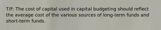 T/F: The cost of capital used in capital budgeting should reflect the average cost of the various sources of long-term funds and short-term funds.