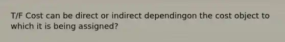 T/F Cost can be direct or indirect dependingon the cost object to which it is being assigned?