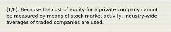 (T/F): Because the cost of equity for a private company cannot be measured by means of stock market activity, industry-wide averages of traded companies are used.