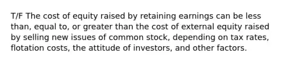 T/F The cost of equity raised by retaining earnings can be less than, equal to, or greater than the cost of external equity raised by selling new issues of common stock, depending on tax rates, flotation costs, the attitude of investors, and other factors.