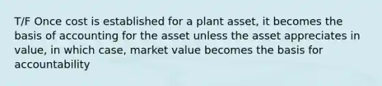 T/F Once cost is established for a plant asset, it becomes the basis of accounting for the asset unless the asset appreciates in value, in which case, market value becomes the basis for accountability