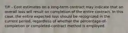 T/F - Cost estimates on a long-term contract may indicate that an overall loss will result on completion of the entire contract. In this case, the entire expected loss should be recognized in the current period, regardless of whether the percentage-of-completion or completed-contract method is employed.