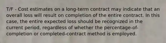 T/F - Cost estimates on a long-term contract may indicate that an overall loss will result on completion of the entire contract. In this case, the entire expected loss should be recognized in the current period, regardless of whether the percentage-of-completion or completed-contract method is employed.