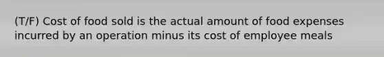 (T/F) Cost of food sold is the actual amount of food expenses incurred by an operation minus its cost of employee meals