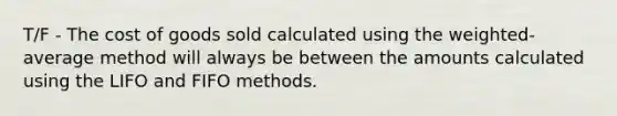 T/F - The cost of goods sold calculated using the weighted-average method will always be between the amounts calculated using the LIFO and FIFO methods.