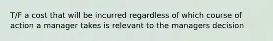 T/F a cost that will be incurred regardless of which course of action a manager takes is relevant to the managers decision