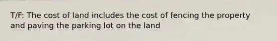 T/F: The cost of land includes the cost of fencing the property and paving the parking lot on the land